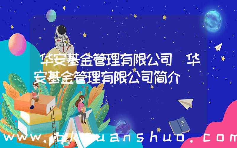华安基金管理有限公司(华安基金管理有限公司简介)