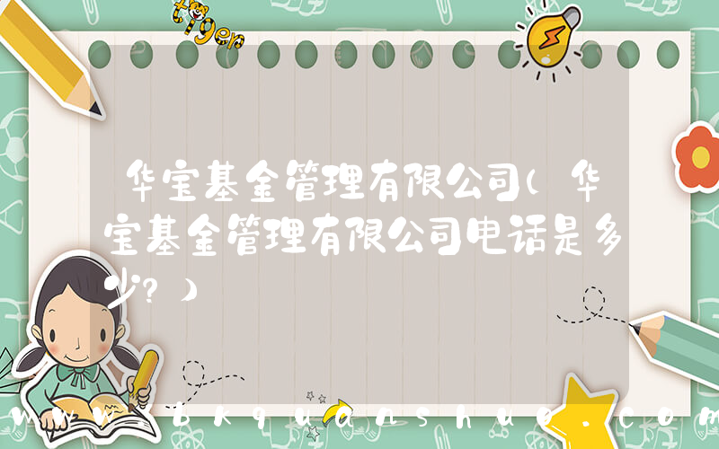 华宝基金管理有限公司(华宝基金管理有限公司电话是多少？)