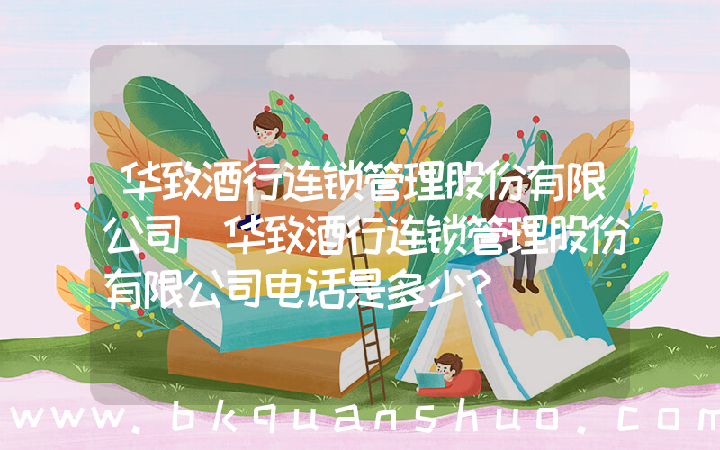 华致酒行连锁管理股份有限公司(华致酒行连锁管理股份有限公司电话是多少？)