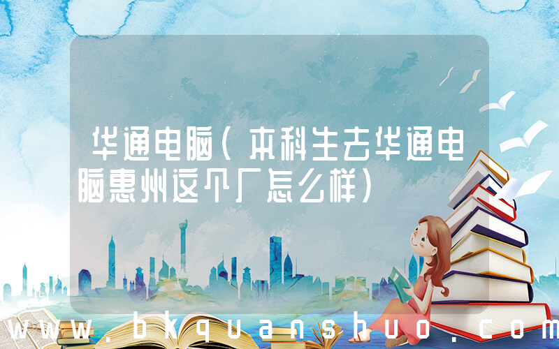 华通电脑(本科生去华通电脑惠州这个厂怎么样)