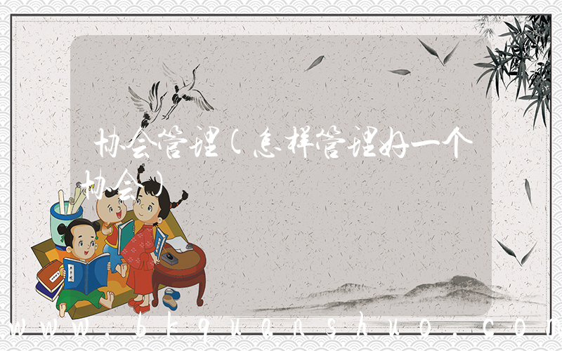 协会管理(怎样管理好一个协会)