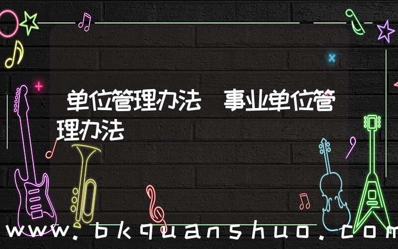 单位管理办法(事业单位管理办法)