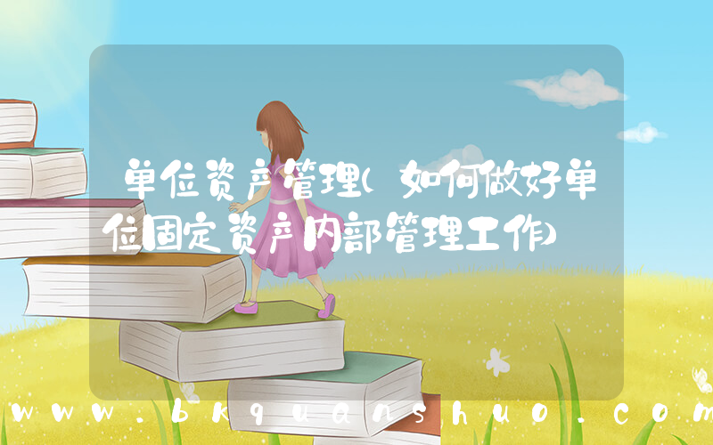 单位资产管理(如何做好单位固定资产内部管理工作)