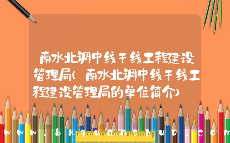 南水北调中线干线工程建设管理局(南水北调中线干线工程建设管理局的单位简介)