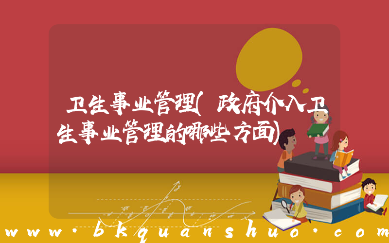 卫生事业管理(政府介入卫生事业管理的哪些方面)
