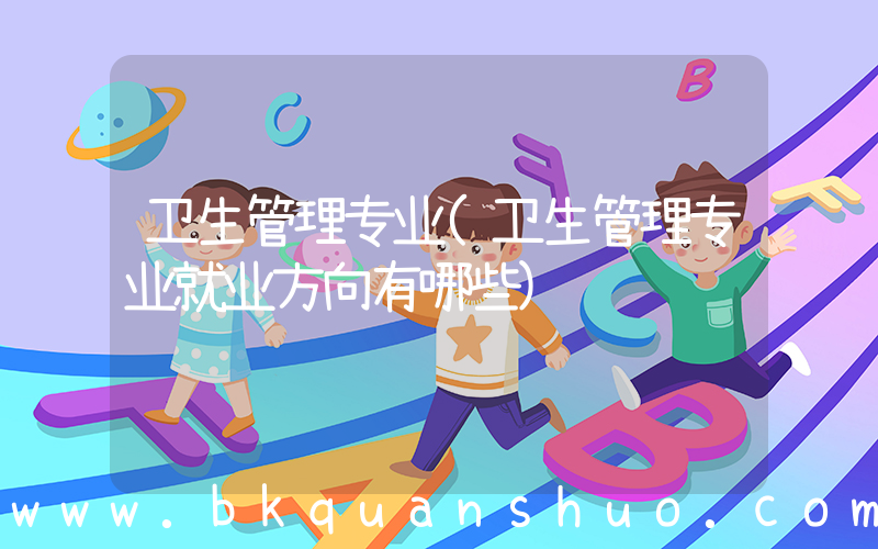 卫生管理专业(卫生管理专业就业方向有哪些)