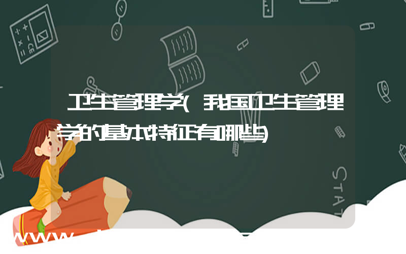卫生管理学(我国卫生管理学的基本特征有哪些)