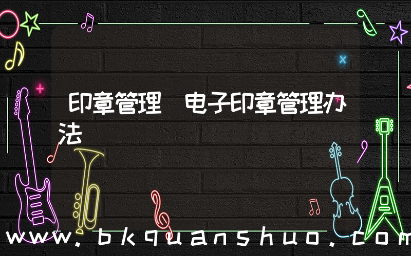 印章管理(电子印章管理办法)