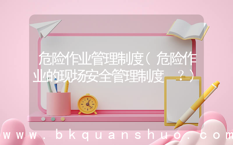危险作业管理制度(危险作业的现场安全管理制度？)