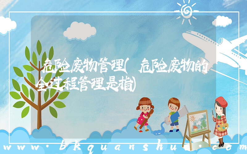 危险废物管理(危险废物的全过程管理是指)