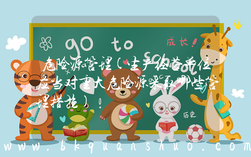 危险源管理(生产经营单位应当对重大危险源采取哪些管理措施)