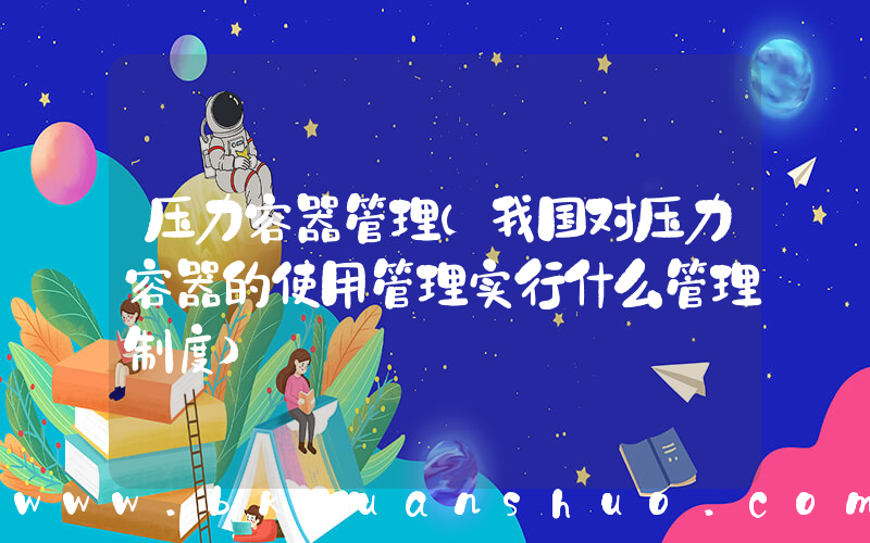 压力容器管理(我国对压力容器的使用管理实行什么管理制度)