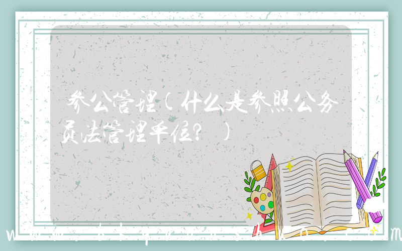 参公管理(什么是参照公务员法管理单位？)