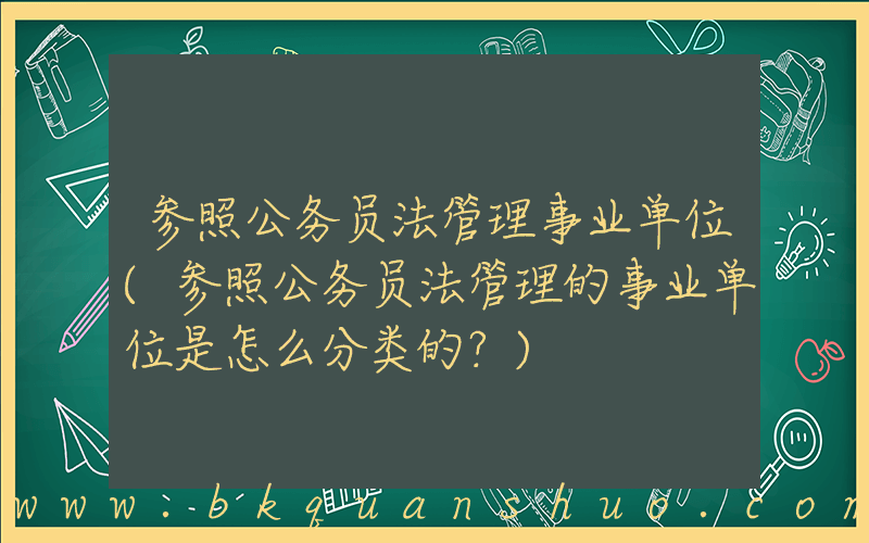 参照公务员法管理事业单位(参照公务员法管理的事业单位是怎么分类的？)