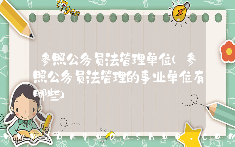 参照公务员法管理单位(参照公务员法管理的事业单位有哪些)