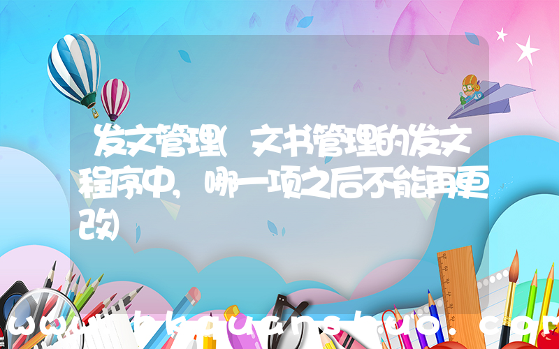 发文管理(文书管理的发文程序中,哪一项之后不能再更改)