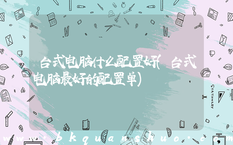 台式电脑什么配置好(台式电脑最好的配置单)