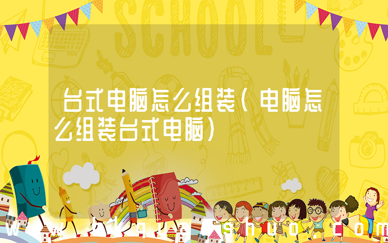 台式电脑怎么组装(电脑怎么组装台式电脑)