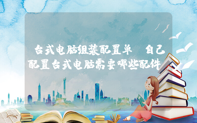 台式电脑组装配置单(自己配置台式电脑需要哪些配件？)