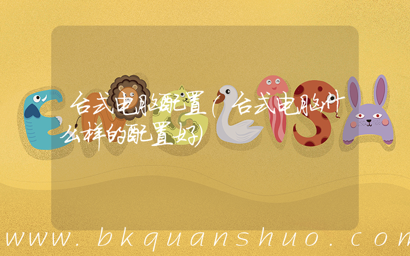台式电脑配置(台式电脑什么样的配置好)