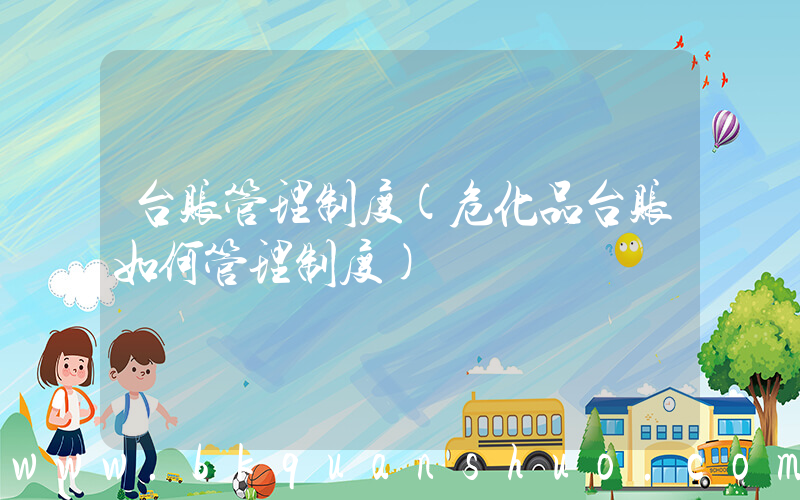 台账管理制度(危化品台账如何管理制度)