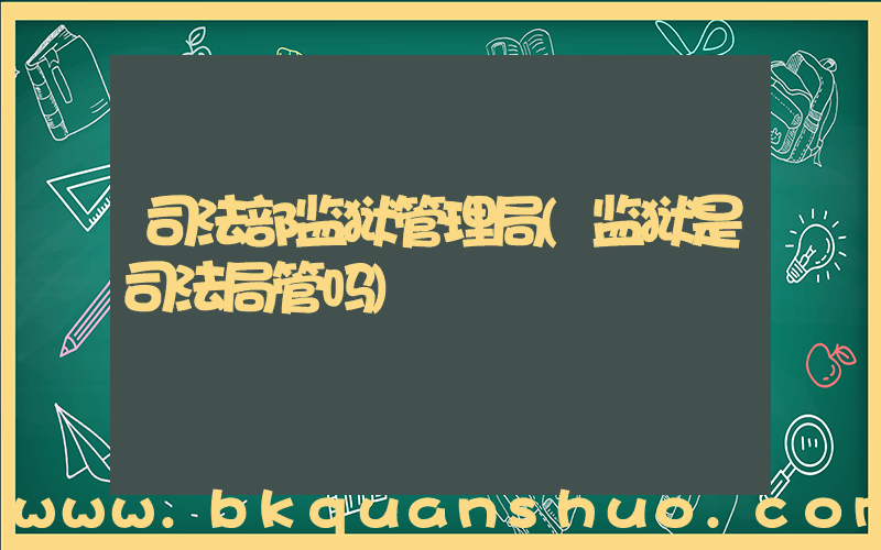 司法部监狱管理局(监狱是司法局管吗)