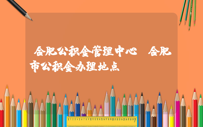 合肥公积金管理中心(合肥市公积金办理地点)