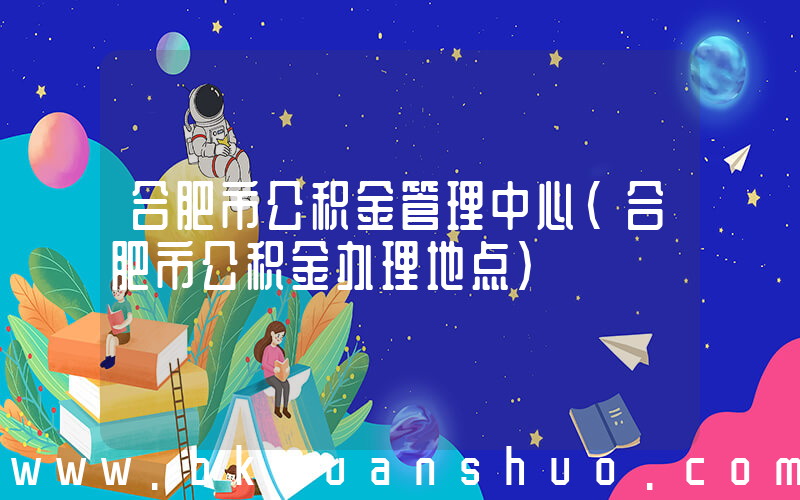 合肥市公积金管理中心(合肥市公积金办理地点)