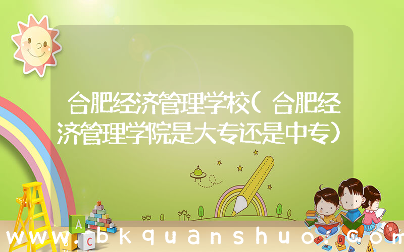 合肥经济管理学校(合肥经济管理学院是大专还是中专)