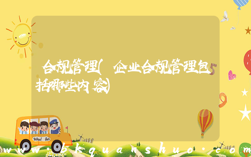 合规管理(企业合规管理包括哪些内容)