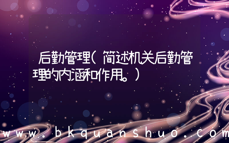 后勤管理(简述机关后勤管理的内涵和作用。)