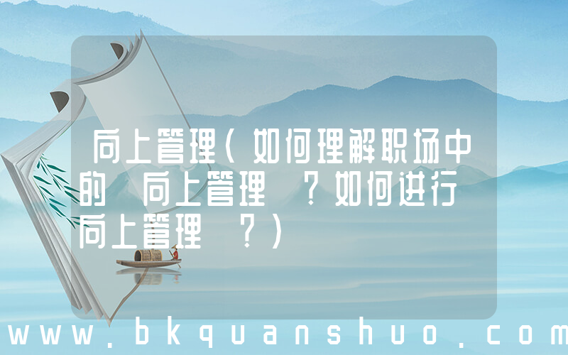 向上管理(如何理解职场中的「向上管理」？如何进行「向上管理」？)