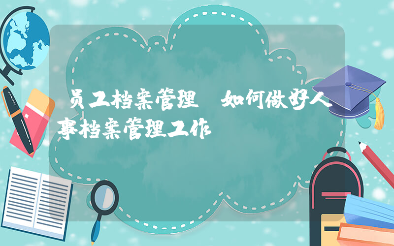 员工档案管理(如何做好人事档案管理工作？)
