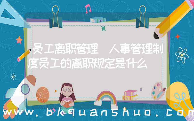 员工离职管理(人事管理制度员工的离职规定是什么)