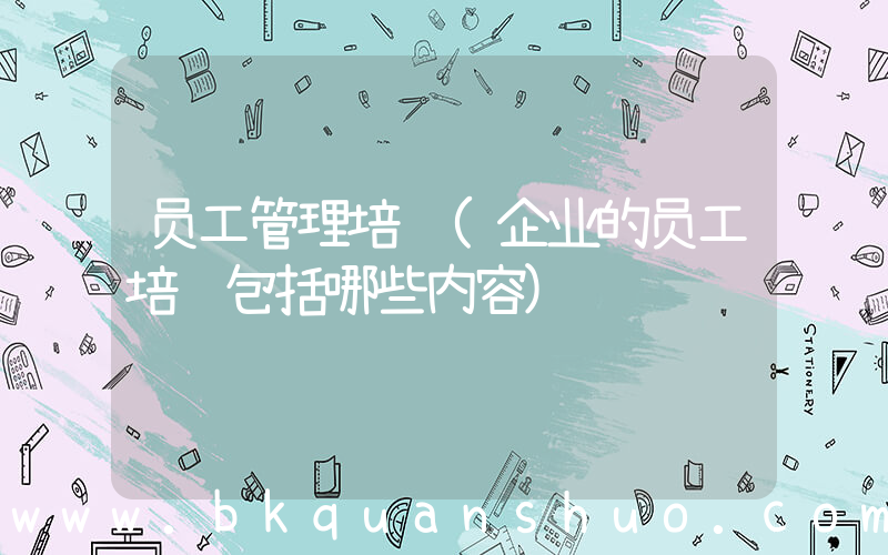 员工管理培训(企业的员工培训包括哪些内容)