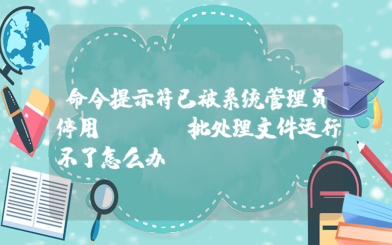 命令提示符已被系统管理员停用(bat批处理文件运行不了怎么办)