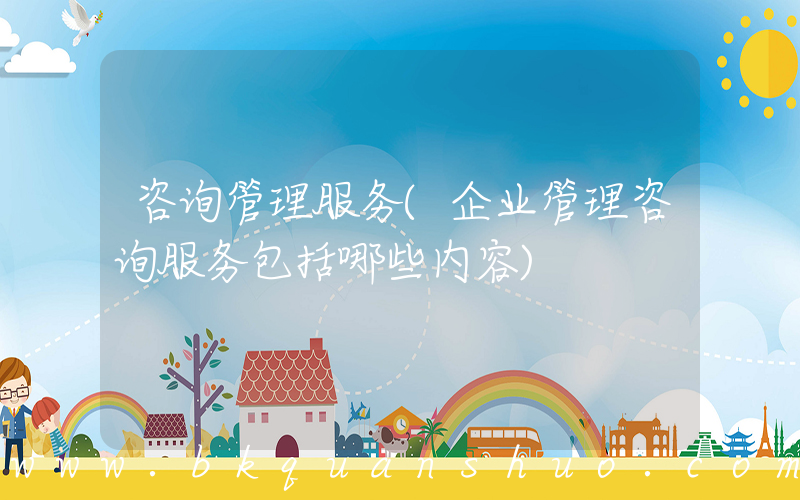 咨询管理服务(企业管理咨询服务包括哪些内容)