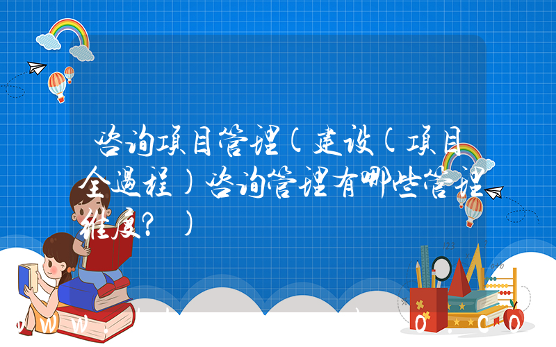 咨询项目管理(建设(项目全过程)咨询管理有哪些管理维度？)