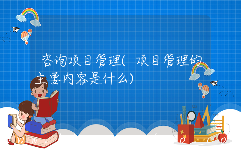 咨询项目管理(项目管理的主要内容是什么)