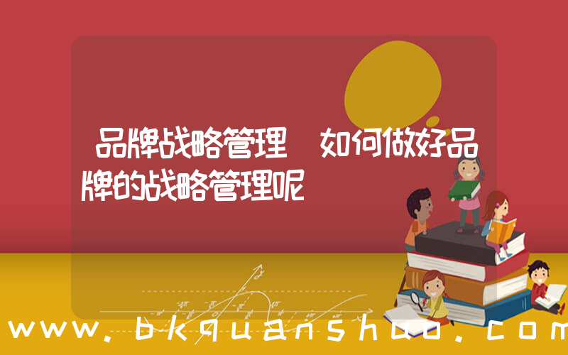 品牌战略管理(如何做好品牌的战略管理呢)