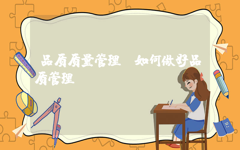 品质质量管理(如何做好品质管理)