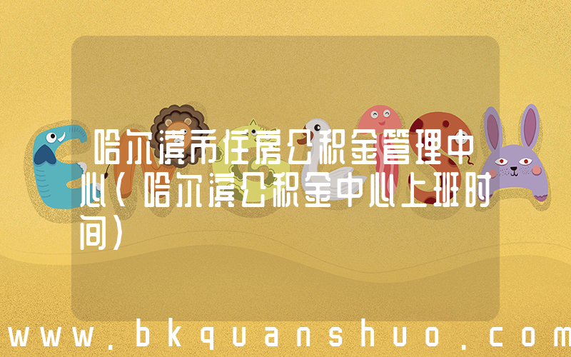 哈尔滨市住房公积金管理中心(哈尔滨公积金中心上班时间)