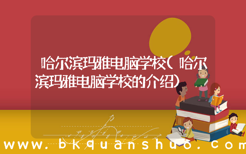 哈尔滨玛雅电脑学校(哈尔滨玛雅电脑学校的介绍)