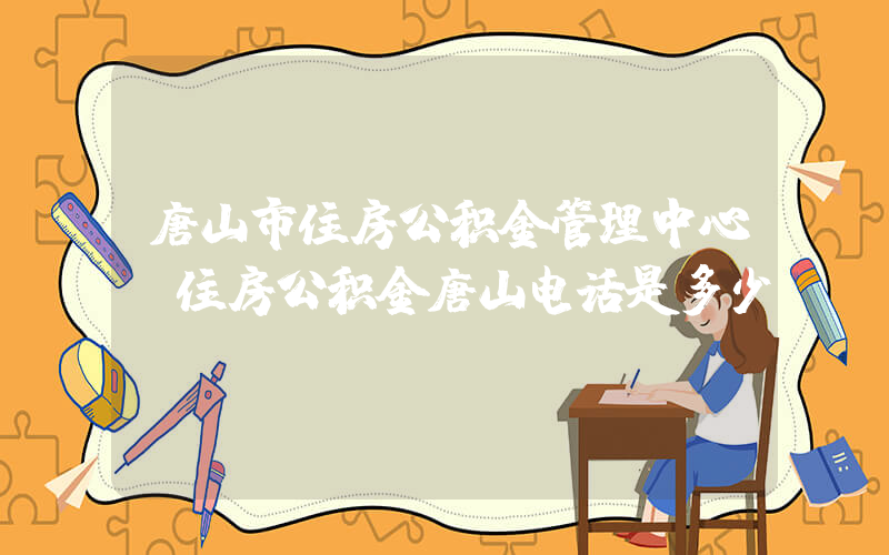 唐山市住房公积金管理中心(住房公积金唐山电话是多少？)
