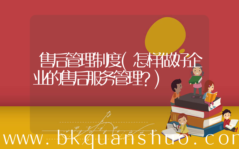 售后管理制度(怎样做好企业的售后服务管理？)