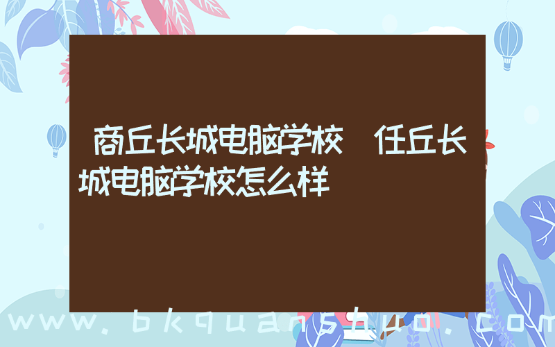 商丘长城电脑学校(任丘长城电脑学校怎么样)