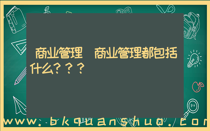 商业管理(商业管理都包括什么？？？)
