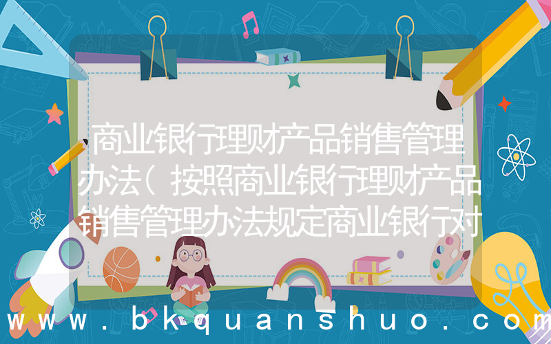 商业银行理财产品销售管理办法(按照商业银行理财产品销售管理办法规定商业银行对超过多少岁的客户进行风险承)