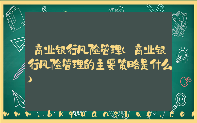 商业银行风险管理(商业银行风险管理的主要策略是什么)