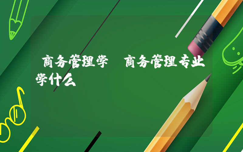 商务管理学(商务管理专业学什么)